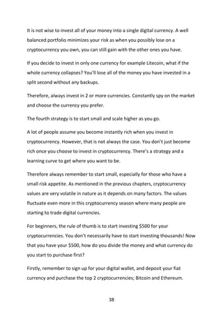 38
It is not wise to invest all of your money into a single digital currency. A well
balanced portfolio minimizes your risk as when you possibly lose on a
cryptocurrency you own, you can still gain with the other ones you have.
If you decide to invest in only one currency for example Litecoin, what if the
whole currency collapses? You’ll lose all of the money you have invested in a
split second without any backups.
Therefore, always invest in 2 or more currencies. Constantly spy on the market
and choose the currency you prefer.
The fourth strategy is to start small and scale higher as you go.
A lot of people assume you become instantly rich when you invest in
cryptocurrency. However, that is not always the case. You don’t just become
rich once you choose to invest in cryptocurrency. There’s a strategy and a
learning curve to get where you want to be.
Therefore always remember to start small, especially for those who have a
small risk appetite. As mentioned in the previous chapters, cryptocurrency
values are very volatile in nature as it depends on many factors. The values
fluctuate even more in this cryptocurrency season where many people are
starting to trade digital currencies.
For beginners, the rule of thumb is to start investing $500 for your
cryptocurrencies. You don’t necessarily have to start investing thousands! Now
that you have your $500, how do you divide the money and what currency do
you start to purchase first?
Firstly, remember to sign up for your digital wallet, and deposit your fiat
currency and purchase the top 2 cryptocurrencies; Bitcoin and Ethereum.
 