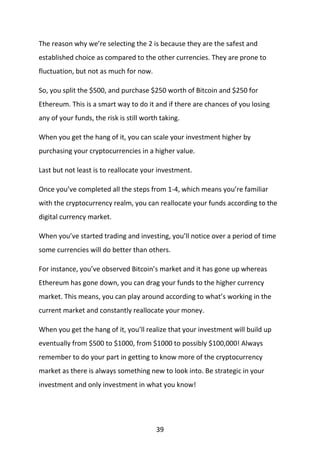 39
The reason why we’re selecting the 2 is because they are the safest and
established choice as compared to the other currencies. They are prone to
fluctuation, but not as much for now.
So, you split the $500, and purchase $250 worth of Bitcoin and $250 for
Ethereum. This is a smart way to do it and if there are chances of you losing
any of your funds, the risk is still worth taking.
When you get the hang of it, you can scale your investment higher by
purchasing your cryptocurrencies in a higher value.
Last but not least is to reallocate your investment.
Once you’ve completed all the steps from 1-4, which means you’re familiar
with the cryptocurrency realm, you can reallocate your funds according to the
digital currency market.
When you’ve started trading and investing, you’ll notice over a period of time
some currencies will do better than others.
For instance, you’ve observed Bitcoin’s market and it has gone up whereas
Ethereum has gone down, you can drag your funds to the higher currency
market. This means, you can play around according to what’s working in the
current market and constantly reallocate your money.
When you get the hang of it, you’ll realize that your investment will build up
eventually from $500 to $1000, from $1000 to possibly $100,000! Always
remember to do your part in getting to know more of the cryptocurrency
market as there is always something new to look into. Be strategic in your
investment and only investment in what you know!
 