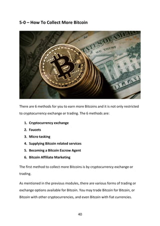 40
5-0 – How To Collect More Bitcoin
There are 6 methods for you to earn more Bitcoins and it is not only restricted
to cryptocurrency exchange or trading. The 6 methods are:
1. Cryptocurrency exchange
2. Faucets
3. Micro tasking
4. Supplying Bitcoin related services
5. Becoming a Bitcoin Escrow Agent
6. Bitcoin Affiliate Marketing
The first method to collect more Bitcoins is by cryptocurrency exchange or
trading.
As mentioned in the previous modules, there are various forms of trading or
exchange options available for Bitcoin. You may trade Bitcoin for Bitcoin, or
Bitcoin with other cryptocurrencies, and even Bitcoin with fiat currencies.
 