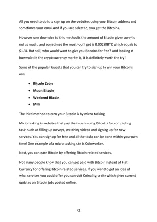 42
All you need to do is to sign up on the websites using your Bitcoin address and
sometimes your email.And if you are selected, you get the Bitcoins.
However one downside to this method is the amount of Bitcoin given away is
not as much, and sometimes the most you’ll get is 0.00288BTC which equals to
$1.31. But still, who would want to give you Bitcoins for free? And looking at
how volatile the cryptocurrency market is, it is definitely worth the try!
Some of the popular Faucets that you can try to sign up to win your Bitcoins
are:
 Bitcoin Zebra
 Moon Bitcoin
 Weekend Bitcoin
 Milli
The third method to earn your Bitcoin is by micro tasking.
Micro tasking is websites that pay their users using Bitcoins for completing
tasks such as filling up surveys, watching videos and signing up for new
services. You can sign up for free and all the tasks can be done within your own
time! One example of a micro tasking site is Coinworker.
Next, you can earn Bitcoin by offering Bitcoin related services.
Not many people know that you can get paid with Bitcoin instead of Fiat
Currency for offering Bitcoin related services. If you want to get an idea of
what services you could offer you can visit Coinality, a site which gives current
updates on Bitcoin jobs posted online.
 