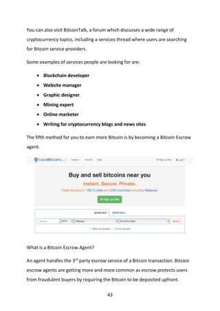 43
You can also visit BitcoinTalk, a forum which discusses a wide range of
cryptocurrency topics, including a services thread where users are searching
for Bitcoin service providers.
Some examples of services people are looking for are:
 Blockchain developer
 Website manager
 Graphic designer
 Mining expert
 Online marketer
 Writing for cryptocurrency blogs and news sites
The fifth method for you to earn more Bitcoin is by becoming a Bitcoin Escrow
agent.
What is a Bitcoin Escrow Agent?
An agent handles the 3rd
party escrow service of a Bitcoin transaction. Bitcoin
escrow agents are getting more and more common as escrow protects users
from fraudulent buyers by requiring the Bitcoin to be deposited upfront.
 