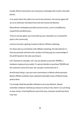 44
Usually, Bitcoin transactions are anonymous exchanges that involve untrusted
parties.
In an event where the sellers turn out to be scammers, the escrow agent will
act as an arbitrator and determines who will receive the Bitcoins.
Many Bitcoin marketplace provide escrow services, such as LocalBitcoins,
CryptoThrift and BitPremier.
To be an escrow agent, you must build up your reputation as a trustworthy
party in the community.
Last but not least is getting involved in Bitcoin affiliate marketing.
For those who are not familiar with affiliate marketing, the idea behind it is
that you promote someone else’s product and they pay you a percentage of
the profit based on the sales you bring in.
Let’s illustrate an example. Let’s say you decide to promote TREZOR, a
hardware cryptocurrency wallet. If a person decides to purchase TREZOR and
the customers came from your site, you get a commission for it.
And the best thing is, you earn your commissions in Bitcoin where previous
Bitcoin affiliate marketers have reported reasonable values of Bitcoin being
paid to them.
I’ve already listed the possible methods to earn your Bitcoins. Always
remember whatever method you choose to venture into, there’s no such thing
as easy money. If earning Bitcoins were that easy, everyone would have done
it by now.
 