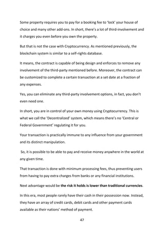 47
Some property requires you to pay for a booking fee to ‘lock’ your house of
choice and many other add-ons. In short, there’s a lot of third-involvement and
it charges you even before you own the property.
But that is not the case with Cryptocurrency. As mentioned previously, the
blockchain system is similar to a self-rights database.
It means, the contract is capable of being design and enforces to remove any
involvement of the third-party mentioned before. Moreover, the contract can
be customized to complete a certain transaction at a set date at a fraction of
any expenses.
Yes, you can eliminate any third-party involvement options, in fact, you don’t
even need one.
In short, you are in control of your own money using Cryptocurrency. This is
what we call the ‘Decentralized’ system, which means there’s no ‘Central or
Federal Government’ regulating it for you.
Your transaction is practically immune to any influence from your government
and its distinct manipulation.
So, it is possible to be able to pay and receive money anywhere in the world at
any given time.
That transaction is done with minimum processing fees, thus preventing users
from having to pay extra charges from banks or any financial institutions.
Next advantage would be the risk it holds is lower than traditional currencies.
In this era, most people rarely have their cash in their possession now. Instead,
they have an array of credit cards, debit cards and other payment cards
available as their nations’ method of payment.
 