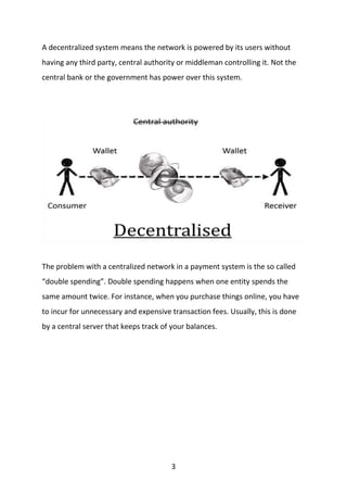 3
A decentralized system means the network is powered by its users without
having any third party, central authority or middleman controlling it. Not the
central bank or the government has power over this system.
The problem with a centralized network in a payment system is the so called
“double spending”. Double spending happens when one entity spends the
same amount twice. For instance, when you purchase things online, you have
to incur for unnecessary and expensive transaction fees. Usually, this is done
by a central server that keeps track of your balances.
 