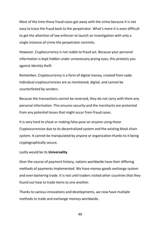49
Most of the time these fraud cases get away with the crime because it is not
easy to trace the fraud back to the perpetrator. What’s more it is even difficult
to get the attention of law enforcer to launch an investigation with only a
single instance of crime the perpetrator commits.
However, Cryptocurrency is not viable to fraud act. Because your personal
information is kept hidden under unnecessary prying eyes, this protects you
against identity theft.
Remember, Cryptocurrency is a form of digital money, created from code.
Individual cryptocurrencies are as mentioned, digital, and cannot be
counterfeited by senders.
Because the transactions cannot be reversed, they do not carry with them any
personal information. This ensures security and the merchants are protected
from any potential losses that might occur from fraud cases.
It is very hard to cheat or making false pose on anyone using these
Cryptocurrencies due to its decentralized system and the existing block chain
system. It cannot be manipulated by anyone or organization thanks to it being
cryptographically secure.
Lastly would be its Universality.
Over the course of payment history, nations worldwide have their differing
methods of payments implemented. We have money-goods exchange system
and even bartering trade. It is not until traders visited other countries that they
found out how to trade items to one another.
Thanks to various innovations and developments, we now have multiple
methods to trade and exchange moneys worldwide.
 