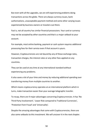50
But even with all the upgrades, we are still experiencing problems doing
transactions across the globe. There are always currency issues, bank
authorizations, unacceptable payment method and some other varying issues
experienced by business owners or travelers out there.
Fact is, not all country has similar financial processions. Your card or currency
may not be accepted by other countries and that is a major setback to your
account.
For example, most online banking, payment or cash system requires additional
processing fees for their service even if that account is yours.
However, Cryptocurrencies are not bound by any of those exchange rates,
transaction charges, the interest rates or any other fees applied on any
countries.
They can be used at any time at any international standard without
experiencing any problems.
It also saves a lot of your time and money by reducing additional spending over
transferring money from multiple countries to another.
Which means cryptocurrency operates at an international platform which in
turns, make transaction easier than your average telegraphic transfer.
To recap, there are 4 major advantages concerning Cryptocurrencies. It has ‘No
Third-Party Involvement’, ‘Lower Risk compared to Traditional Currencies’,
‘Protection from Fraud’ and ‘Universality’.
Despite the amazing advantages that come with Cryptocurrencies, there are
also some setbacks to this investment. We will uncover it in the next chapter.
 