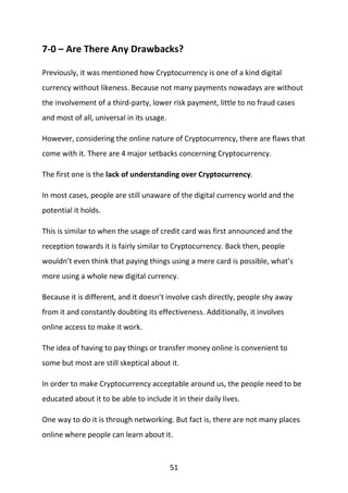 51
7-0 – Are There Any Drawbacks?
Previously, it was mentioned how Cryptocurrency is one of a kind digital
currency without likeness. Because not many payments nowadays are without
the involvement of a third-party, lower risk payment, little to no fraud cases
and most of all, universal in its usage.
However, considering the online nature of Cryptocurrency, there are flaws that
come with it. There are 4 major setbacks concerning Cryptocurrency.
The first one is the lack of understanding over Cryptocurrency.
In most cases, people are still unaware of the digital currency world and the
potential it holds.
This is similar to when the usage of credit card was first announced and the
reception towards it is fairly similar to Cryptocurrency. Back then, people
wouldn’t even think that paying things using a mere card is possible, what’s
more using a whole new digital currency.
Because it is different, and it doesn’t involve cash directly, people shy away
from it and constantly doubting its effectiveness. Additionally, it involves
online access to make it work.
The idea of having to pay things or transfer money online is convenient to
some but most are still skeptical about it.
In order to make Cryptocurrency acceptable around us, the people need to be
educated about it to be able to include it in their daily lives.
One way to do it is through networking. But fact is, there are not many places
online where people can learn about it.
 