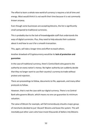 52
The effort to learn a whole new world of currency is requires a lot of time and
energy. Most would think it is not worth their time because it is not commonly
known anyway.
Even though some businesses are accepting bitcoins, the list is significantly
small compared to traditional currencies.
This is probably due to the lack of knowledgeable staff that understands the
ways of digital currencies. Plus, they need to help educate their customer
about it and how to use it for a smooth transaction.
This, again, will take a longer time and effort to teach others.
Another drawback of Cryptocurrency would be its lack of protection and
guarantee.
In the case of traditional currency, there’s Central Bank who governs the
authority on every nation’s money. No higher authority can suddenly decide
that they no longer want to use their country’s currency to trade without
protest and rejection.
There are proceedings to follow, documents to file, approvals, and many other
protocols to follow.
However, that is not the case with our digital currency. There is no Central
Bank who governs Bitcoin, which means no one can guarantee its minimum
valuation.
The value of Bitcoin for example, will fall tremendously should a major group
of merchants decided to just ‘discard’ Bitcoins and leave the system. This will
inevitably put other users who have invest thousands of dollars into Bitcoins
 