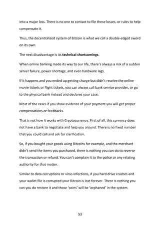 53
into a major loss. There is no one to contact to file these losses, or rules to help
compensate it.
Thus, the decentralized system of Bitcoin is what we call a double-edged sword
on its own.
The next disadvantage is its technical shortcomings.
When online banking made its way to our life, there’s always a risk of a sudden
server failure, power shortage, and even hardware lags.
If it happens and you ended up getting charge but didn’t receive the online
movie tickets or flight tickets, you can always call bank service provider, or go
to the physical bank instead and declares your case.
Most of the cases if you show evidence of your payment you will get proper
compensations or feedbacks.
That is not how it works with Cryptocurrency. First of all, this currency does
not have a bank to negotiate and help you around. There is no fixed number
that you could call and ask for clarification.
So, if you bought your goods using Bitcoins for example, and the merchant
didn’t send the items you purchased, there is nothing you can do to reverse
the transaction or refund. You can’t complain it to the police or any relating
authority for that matter.
Similar to data corruptions or virus infections, if you hard drive crashes and
your wallet file is corrupted your Bitcoin is lost forever. There is nothing you
can you do restore it and those ‘coins’ will be ‘orphaned’ in the system.
 