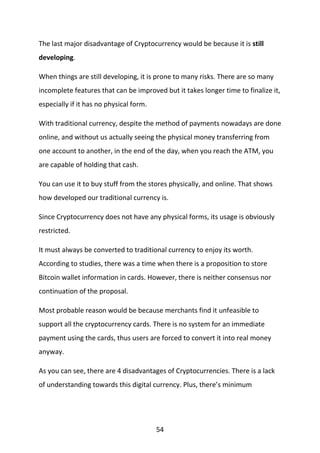 54
The last major disadvantage of Cryptocurrency would be because it is still
developing.
When things are still developing, it is prone to many risks. There are so many
incomplete features that can be improved but it takes longer time to finalize it,
especially if it has no physical form.
With traditional currency, despite the method of payments nowadays are done
online, and without us actually seeing the physical money transferring from
one account to another, in the end of the day, when you reach the ATM, you
are capable of holding that cash.
You can use it to buy stuff from the stores physically, and online. That shows
how developed our traditional currency is.
Since Cryptocurrency does not have any physical forms, its usage is obviously
restricted.
It must always be converted to traditional currency to enjoy its worth.
According to studies, there was a time when there is a proposition to store
Bitcoin wallet information in cards. However, there is neither consensus nor
continuation of the proposal.
Most probable reason would be because merchants find it unfeasible to
support all the cryptocurrency cards. There is no system for an immediate
payment using the cards, thus users are forced to convert it into real money
anyway.
As you can see, there are 4 disadvantages of Cryptocurrencies. There is a lack
of understanding towards this digital currency. Plus, there’s minimum
 