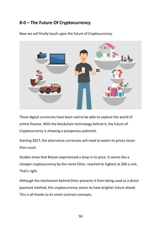 56
8-0 – The Future Of Cryptocurrency
Now we will finally touch upon the future of Cryptocurrency.
These digital currencies have been said to be able to capture the world of
online finance. With the blockchain technology behind it, the future of
Cryptocurrency is showing a prosperous potential.
Starting 2017, the alternative currencies will need to watch its prices closer
than usual.
Studies show that Bitcoin experienced a drop in its price. It seems like a
cheaper cryptocurrency by the name Ether, reached its highest at $40 a unit.
That’s right.
Although the mechanism behind Ether prevents it from being used as a direct
payment method, this cryptocurrency seems to have brighter future ahead.
This is all thanks to its smart contract concepts.
 