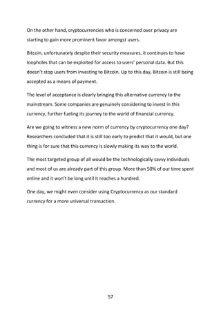 57
On the other hand, cryptocurrencies who is concerned over privacy are
starting to gain more prominent favor amongst users.
Bitcoin, unfortunately despite their security measures, it continues to have
loopholes that can be exploited for access to users’ personal data. But this
doesn’t stop users from investing to Bitcoin. Up to this day, Bitcoin is still being
accepted as a means of payment.
The level of acceptance is clearly bringing this alternative currency to the
mainstream. Some companies are genuinely considering to invest in this
currency, further fueling its journey to the world of financial currency.
Are we going to witness a new norm of currency by cryptocurrency one day?
Researchers concluded that it is still too early to predict that it would, but one
thing is for sure that this currency is slowly making its way to the world.
The most targeted group of all would be the technologically savvy individuals
and most of us are already part of this group. More than 50% of our time spent
online and it won’t be long until it reaches a hundred.
One day, we might even consider using Cryptocurrency as our standard
currency for a more universal transaction.
 