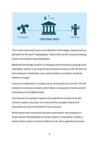 4
This is most commonly known as the Blockchain Technology. Cryptocurrency is
derived from the word “Cryptography”, which refers to the consensus-keeping
process secured by strong cryptography.
Blockchain technology functions in managing and maintaining a growing set of
data blocks, and this is by using the decentralized or known as the P2P (Peer to
Peer) network. In blockchain, once a piece of data is recorded it cannot be
edited or changed.
To put it in simpler terms, it enables you to send a gold coin via email. The P2P
network is a consensus network, which allows a new payment system and the
transactions of new digital money.
Let’s illustrate an example. Cryptocurrency like Bitcoin consists of its own
network of peers. Every peer has a record of the complete history of all
transactions as well as the balance of every account.
By the end of every transaction and upon confirmation, the transaction is
known almost immediately by the whole network. A transaction includes a
process where A gives X amount of Bitcoins to B, and is signed by A’s private
 