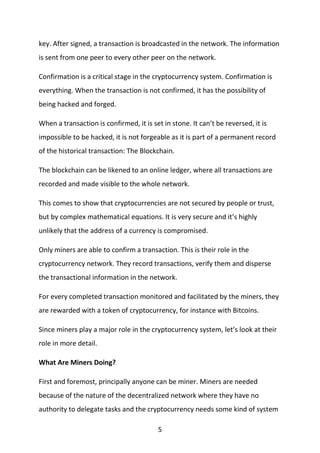 5
key. After signed, a transaction is broadcasted in the network. The information
is sent from one peer to every other peer on the network.
Confirmation is a critical stage in the cryptocurrency system. Confirmation is
everything. When the transaction is not confirmed, it has the possibility of
being hacked and forged.
When a transaction is confirmed, it is set in stone. It can’t be reversed, it is
impossible to be hacked, it is not forgeable as it is part of a permanent record
of the historical transaction: The Blockchain.
The blockchain can be likened to an online ledger, where all transactions are
recorded and made visible to the whole network.
This comes to show that cryptocurrencies are not secured by people or trust,
but by complex mathematical equations. It is very secure and it’s highly
unlikely that the address of a currency is compromised.
Only miners are able to confirm a transaction. This is their role in the
cryptocurrency network. They record transactions, verify them and disperse
the transactional information in the network.
For every completed transaction monitored and facilitated by the miners, they
are rewarded with a token of cryptocurrency, for instance with Bitcoins.
Since miners play a major role in the cryptocurrency system, let’s look at their
role in more detail.
What Are Miners Doing?
First and foremost, principally anyone can be miner. Miners are needed
because of the nature of the decentralized network where they have no
authority to delegate tasks and the cryptocurrency needs some kind of system
 