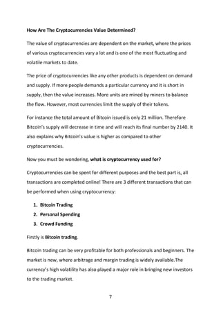 7
How Are The Cryptocurrencies Value Determined?
The value of cryptocurrencies are dependent on the market, where the prices
of various cryptocurrencies vary a lot and is one of the most fluctuating and
volatile markets to date.
The price of cryptocurrencies like any other products is dependent on demand
and supply. If more people demands a particular currency and it is short in
supply, then the value increases. More units are mined by miners to balance
the flow. However, most currencies limit the supply of their tokens.
For instance the total amount of Bitcoin issued is only 21 million. Therefore
Bitcoin’s supply will decrease in time and will reach its final number by 2140. It
also explains why Bitcoin’s value is higher as compared to other
cryptocurrencies.
Now you must be wondering, what is cryptocurrency used for?
Cryptocurrencies can be spent for different purposes and the best part is, all
transactions are completed online! There are 3 different transactions that can
be performed when using cryptocurrency:
1. Bitcoin Trading
2. Personal Spending
3. Crowd Funding
Firstly is Bitcoin trading.
Bitcoin trading can be very profitable for both professionals and beginners. The
market is new, where arbitrage and margin trading is widely available.The
currency’s high volatility has also played a major role in bringing new investors
to the trading market.
 