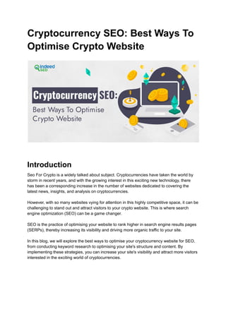 Cryptocurrency SEO: Best Ways To
Optimise Crypto Website
Introduction
Seo For Crypto is a widely talked about subject. Cryptocurrencies have taken the world by
storm in recent years, and with the growing interest in this exciting new technology, there
has been a corresponding increase in the number of websites dedicated to covering the
latest news, insights, and analysis on cryptocurrencies.
However, with so many websites vying for attention in this highly competitive space, it can be
challenging to stand out and attract visitors to your crypto website. This is where search
engine optimization (SEO) can be a game changer.
SEO is the practice of optimising your website to rank higher in search engine results pages
(SERPs), thereby increasing its visibility and driving more organic traffic to your site.
In this blog, we will explore the best ways to optimise your cryptocurrency website for SEO,
from conducting keyword research to optimising your site's structure and content. By
implementing these strategies, you can increase your site's visibility and attract more visitors
interested in the exciting world of cryptocurrencies.
 