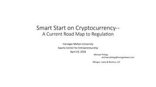 Smart Start on Cryptocurrency--
A Current Road Map to Regula6on
Carnegie	Mellon	University	
Swartz	Center	for	Entrepreneurship		
April	23,	2018	
																			Michael	Philipp	
					 	 	 			 	 	 	michael.philipp@morganlewis.com
	 	
	
	 								Morgan,	Lewis	&	Bockius,	LLP	
 