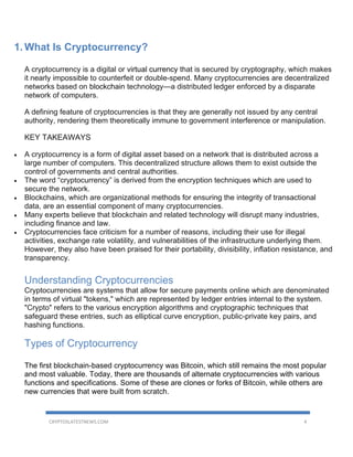 CRYPTOSLATESTNEWS.COM 4
1. What Is Cryptocurrency?
A cryptocurrency is a digital or virtual currency that is secured by cryptography, which makes
it nearly impossible to counterfeit or double-spend. Many cryptocurrencies are decentralized
networks based on blockchain technology—a distributed ledger enforced by a disparate
network of computers.
A defining feature of cryptocurrencies is that they are generally not issued by any central
authority, rendering them theoretically immune to government interference or manipulation.
KEY TAKEAWAYS
• A cryptocurrency is a form of digital asset based on a network that is distributed across a
large number of computers. This decentralized structure allows them to exist outside the
control of governments and central authorities.
• The word “cryptocurrency” is derived from the encryption techniques which are used to
secure the network.
• Blockchains, which are organizational methods for ensuring the integrity of transactional
data, are an essential component of many cryptocurrencies.
• Many experts believe that blockchain and related technology will disrupt many industries,
including finance and law.
• Cryptocurrencies face criticism for a number of reasons, including their use for illegal
activities, exchange rate volatility, and vulnerabilities of the infrastructure underlying them.
However, they also have been praised for their portability, divisibility, inflation resistance, and
transparency.
Understanding Cryptocurrencies
Cryptocurrencies are systems that allow for secure payments online which are denominated
in terms of virtual "tokens," which are represented by ledger entries internal to the system.
"Crypto" refers to the various encryption algorithms and cryptographic techniques that
safeguard these entries, such as elliptical curve encryption, public-private key pairs, and
hashing functions.
Types of Cryptocurrency
The first blockchain-based cryptocurrency was Bitcoin, which still remains the most popular
and most valuable. Today, there are thousands of alternate cryptocurrencies with various
functions and specifications. Some of these are clones or forks of Bitcoin, while others are
new currencies that were built from scratch.
 