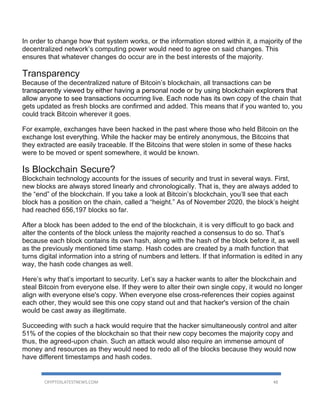 CRYPTOSLATESTNEWS.COM 48
In order to change how that system works, or the information stored within it, a majority of the
decentralized network’s computing power would need to agree on said changes. This
ensures that whatever changes do occur are in the best interests of the majority.
Transparency
Because of the decentralized nature of Bitcoin’s blockchain, all transactions can be
transparently viewed by either having a personal node or by using blockchain explorers that
allow anyone to see transactions occurring live. Each node has its own copy of the chain that
gets updated as fresh blocks are confirmed and added. This means that if you wanted to, you
could track Bitcoin wherever it goes.
For example, exchanges have been hacked in the past where those who held Bitcoin on the
exchange lost everything. While the hacker may be entirely anonymous, the Bitcoins that
they extracted are easily traceable. If the Bitcoins that were stolen in some of these hacks
were to be moved or spent somewhere, it would be known.
Is Blockchain Secure?
Blockchain technology accounts for the issues of security and trust in several ways. First,
new blocks are always stored linearly and chronologically. That is, they are always added to
the “end” of the blockchain. If you take a look at Bitcoin’s blockchain, you’ll see that each
block has a position on the chain, called a “height.” As of November 2020, the block’s height
had reached 656,197 blocks so far.
After a block has been added to the end of the blockchain, it is very difficult to go back and
alter the contents of the block unless the majority reached a consensus to do so. That’s
because each block contains its own hash, along with the hash of the block before it, as well
as the previously mentioned time stamp. Hash codes are created by a math function that
turns digital information into a string of numbers and letters. If that information is edited in any
way, the hash code changes as well.
Here’s why that’s important to security. Let’s say a hacker wants to alter the blockchain and
steal Bitcoin from everyone else. If they were to alter their own single copy, it would no longer
align with everyone else's copy. When everyone else cross-references their copies against
each other, they would see this one copy stand out and that hacker's version of the chain
would be cast away as illegitimate.
Succeeding with such a hack would require that the hacker simultaneously control and alter
51% of the copies of the blockchain so that their new copy becomes the majority copy and
thus, the agreed-upon chain. Such an attack would also require an immense amount of
money and resources as they would need to redo all of the blocks because they would now
have different timestamps and hash codes.
 