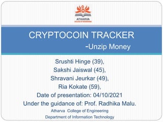 Srushti Hinge (39),
Sakshi Jaiswal (45),
Shravani Jeurkar (49),
Ria Kokate (59),
Date of presentation: 04/10/2021
Under the guidance of: Prof. Radhika Malu.
Atharva College of Engineering
Department of Information Technology
CRYPTOCOIN TRACKER
-Unzip Money
 
