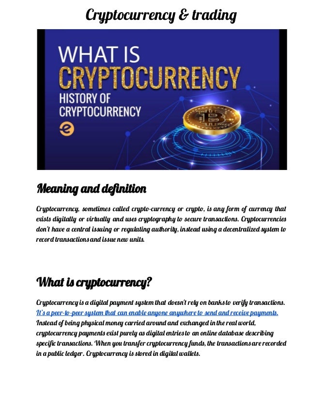 Cryptocurrency & trading
Meaning and definition
Cryptocurrency, sometimes called crypto-currency or crypto, is any form of currency that
exists digitally or virtually and uses cryptography to secure transactions. Cryptocurrencies
don't have a central issuing or regulating authority, instead using a decentralized system to
record transactions and issue new units.
What is cryptocurrency?
Cryptocurrency is a digital payment system that doesn't rely on banks to verify transactions.
It’s a peer-to-peer system that can enable anyone anywhere to send and receive payments.
Instead of being physical money carried around and exchanged in the real world,
cryptocurrency payments exist purely as digital entries to an online database describing
specific transactions. When you transfer cryptocurrency funds, the transactions are recorded
in a public ledger. Cryptocurrency is stored in digital wallets.
 