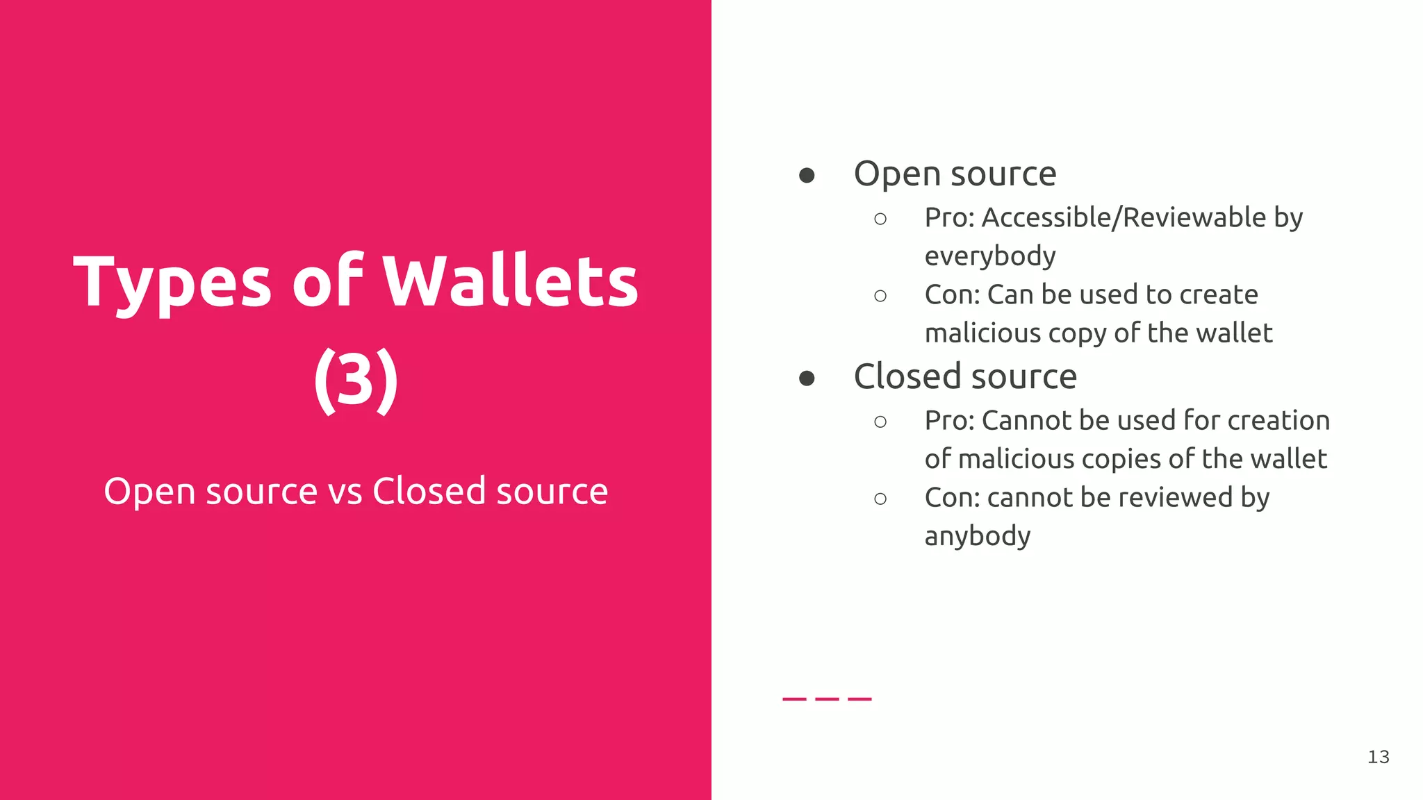 Types of Wallets
(3)
Open source vs Closed source
● Open source
○ Pro: Accessible/Reviewable by
everybody
○ Con: Can be used to create
malicious copy of the wallet
● Closed source
○ Pro: Cannot be used for creation
of malicious copies of the wallet
○ Con: cannot be reviewed by
anybody
●
13
 
