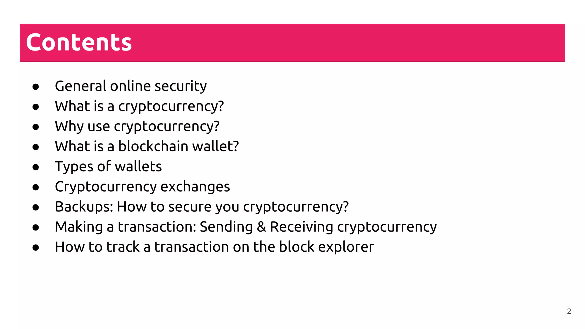 Contents
● General online security
● What is a cryptocurrency?
● Why use cryptocurrency?
● What is a blockchain wallet?
● Types of wallets
● Cryptocurrency exchanges
● Backups: How to secure you cryptocurrency?
● Making a transaction: Sending & Receiving cryptocurrency
● How to track a transaction on the block explorer
2
 