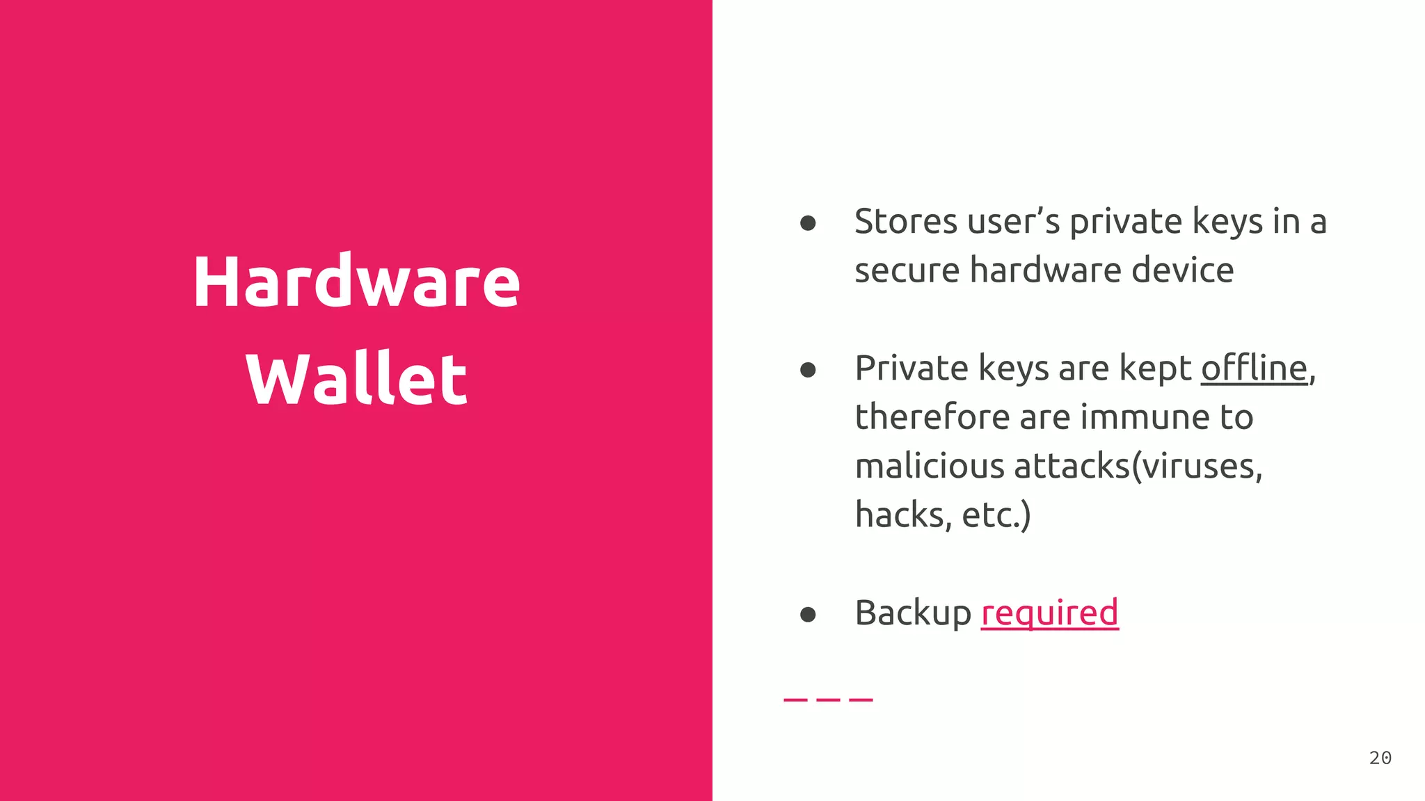Hardware
Wallet
● Stores user’s private keys in a
secure hardware device
●
● Private keys are kept offline,
therefore are immune to
malicious attacks(viruses,
hacks, etc.)
●
● Backup required
20
 