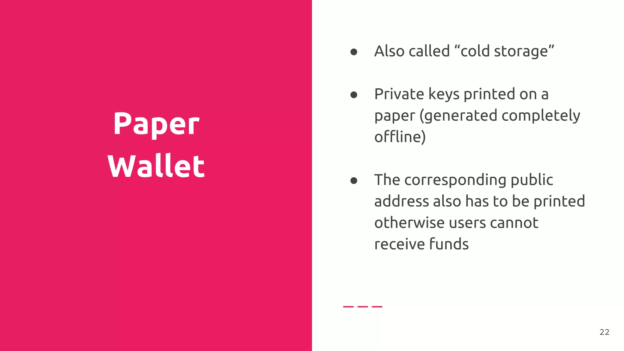Paper
Wallet
● Also called “cold storage”
● Private keys printed on a
paper (generated completely
offline)
●
● The corresponding public
address also has to be printed
otherwise users cannot
receive funds
22
 
