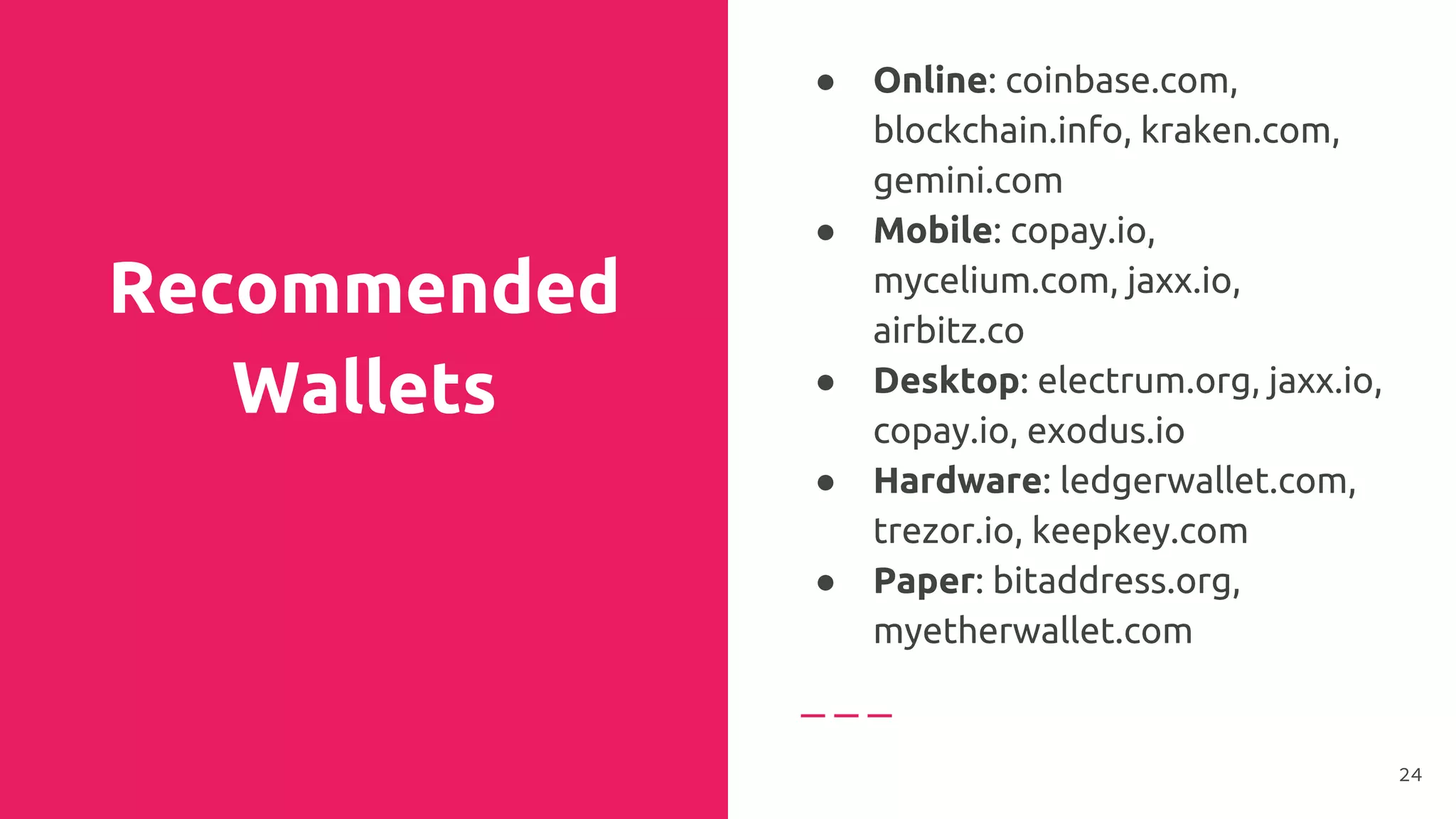 Recommended
Wallets
● Online: coinbase.com,
blockchain.info, kraken.com,
gemini.com
● Mobile: copay.io,
mycelium.com, jaxx.io,
airbitz.co
● Desktop: electrum.org, jaxx.io,
copay.io, exodus.io
● Hardware: ledgerwallet.com,
trezor.io, keepkey.com
● Paper: bitaddress.org,
myetherwallet.com
24
 