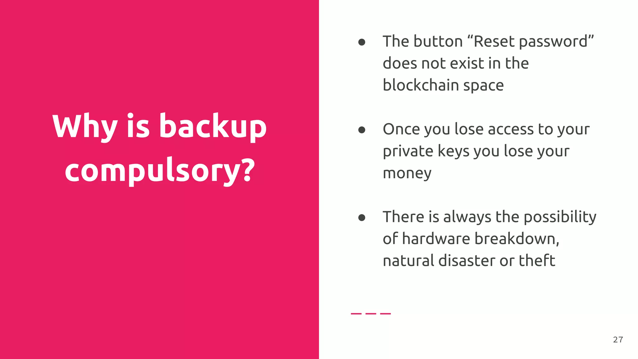 Why is backup
compulsory?
● The button “Reset password”
does not exist in the
blockchain space
● Once you lose access to your
private keys you lose your
money
●
● There is always the possibility
of hardware breakdown,
natural disaster or theft
27
 