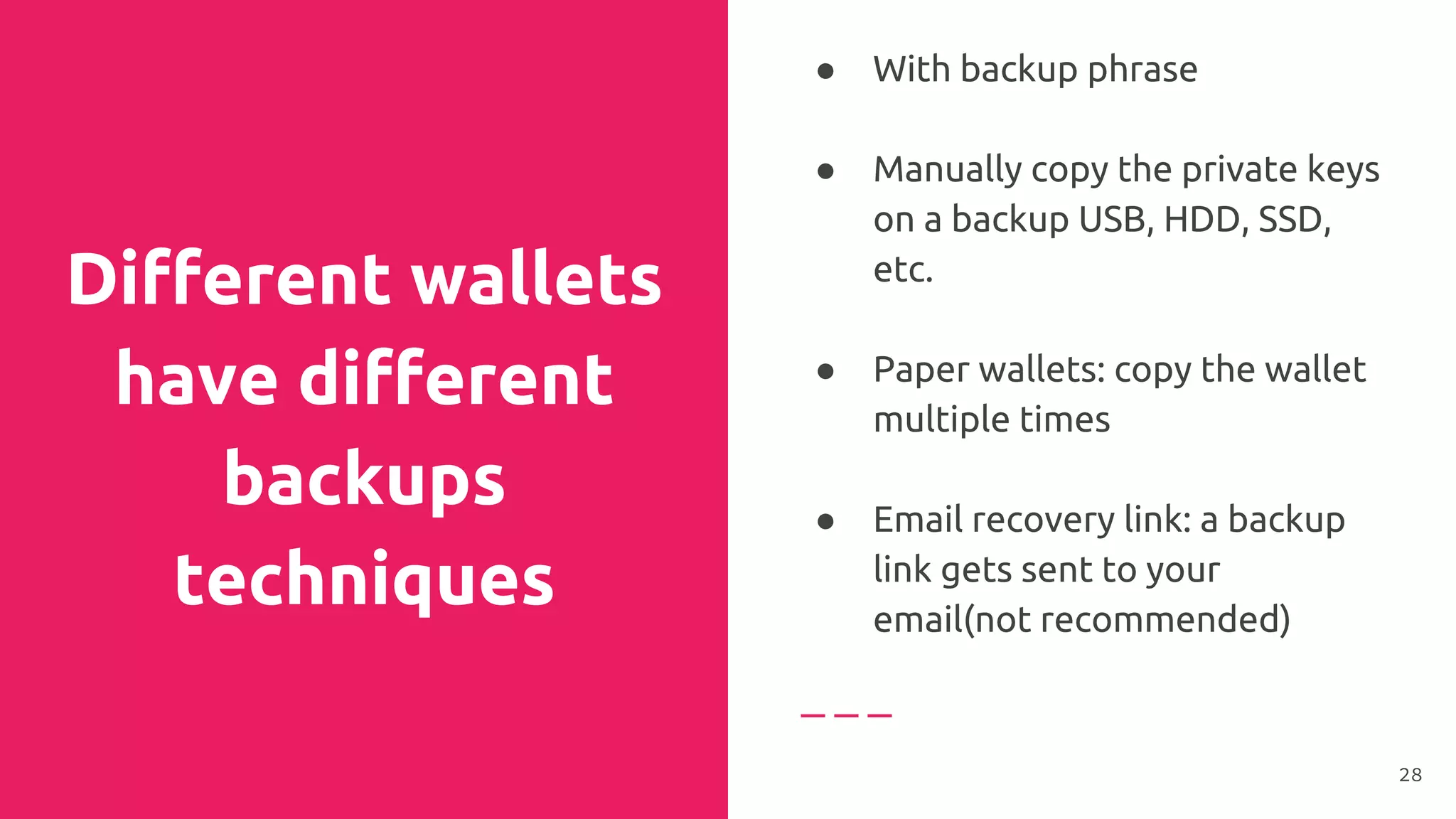 Different wallets
have different
backups
techniques
● With backup phrase
● Manually copy the private keys
on a backup USB, HDD, SSD,
etc.
●
● Paper wallets: copy the wallet
multiple times
●
● Email recovery link: a backup
link gets sent to your
email(not recommended)
28
 