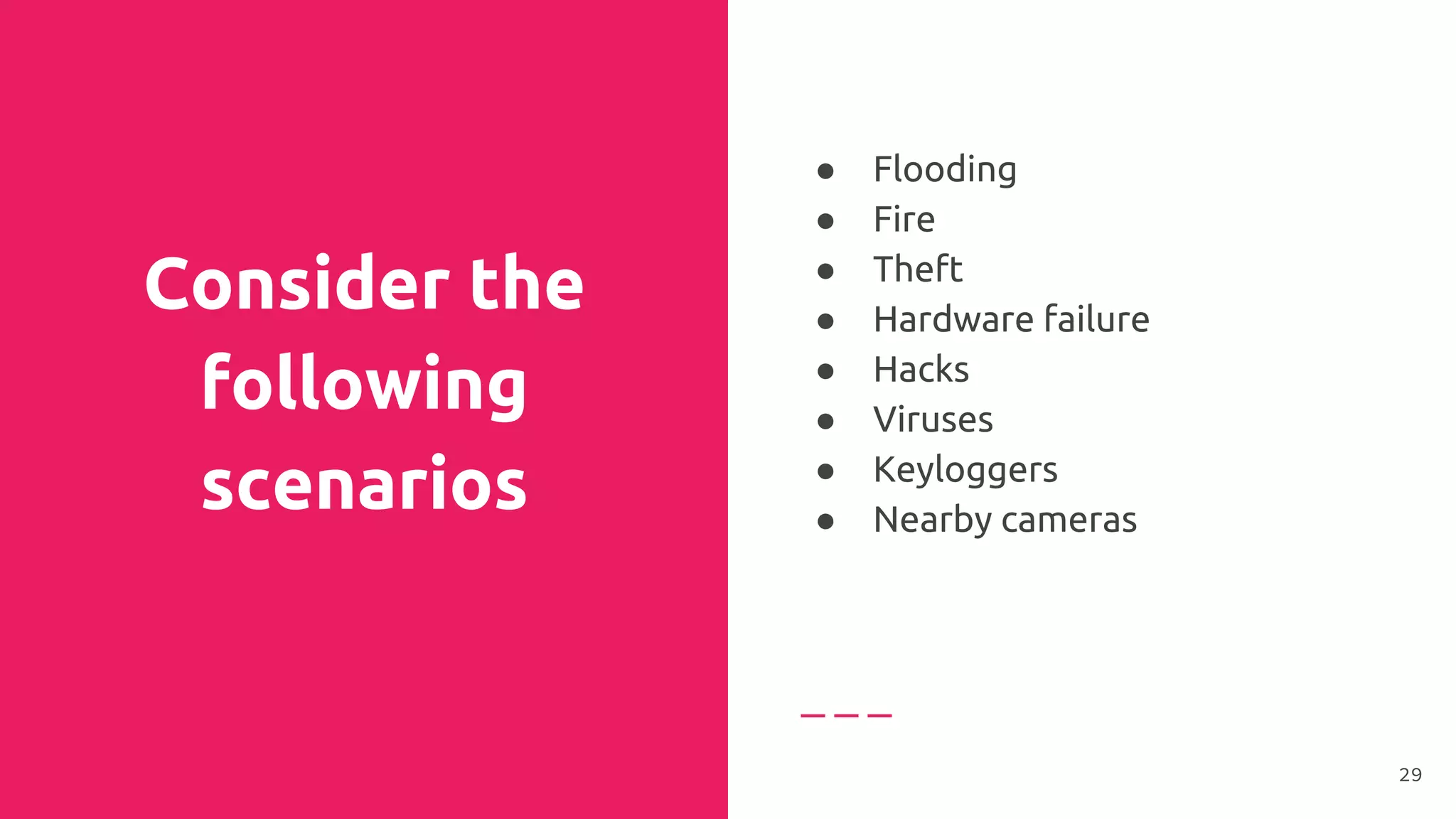 Consider the
following
scenarios
● Flooding
● Fire
● Theft
● Hardware failure
● Hacks
● Viruses
● Keyloggers
● Nearby cameras
29
 