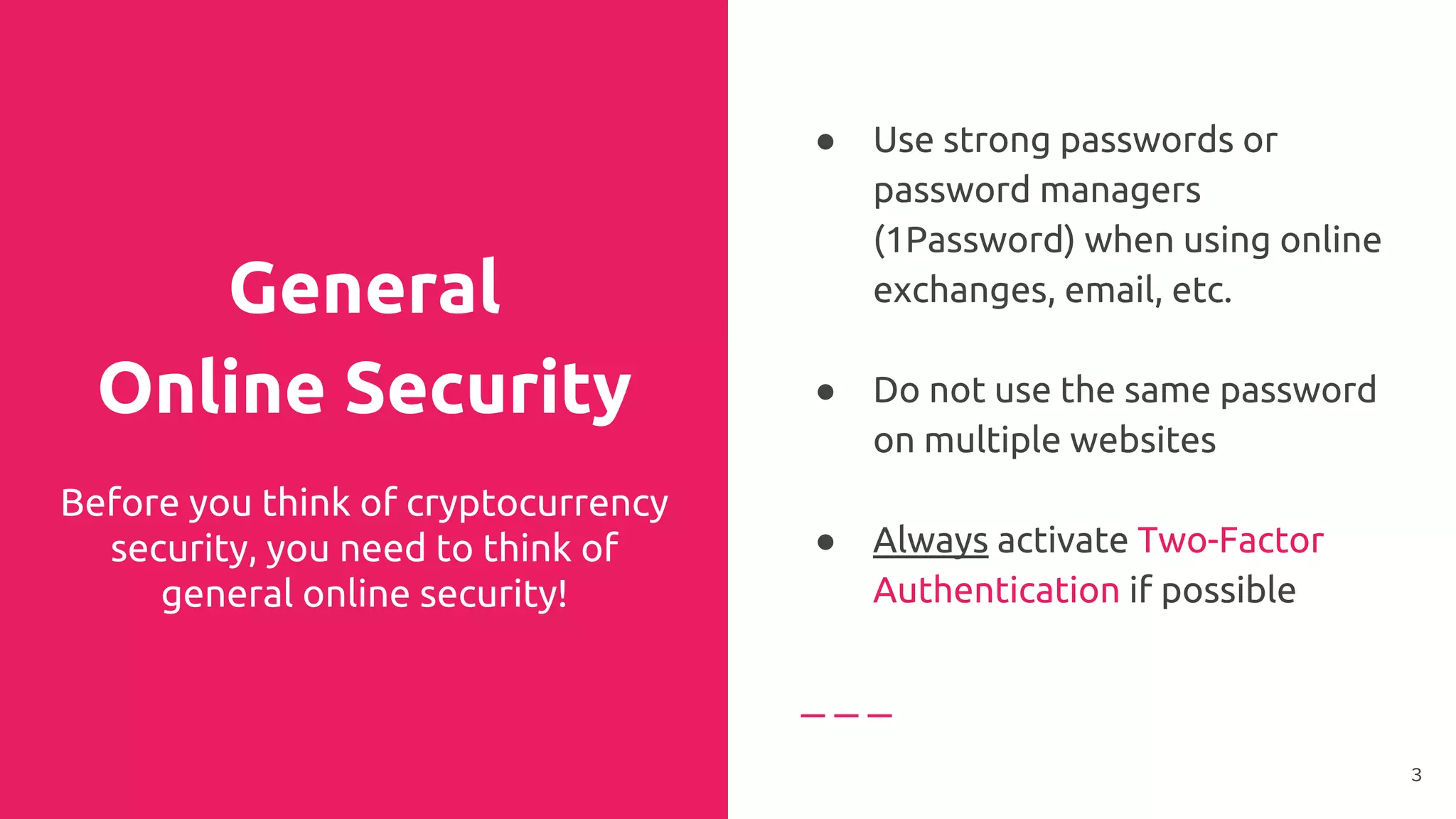 General
Online Security
Before you think of cryptocurrency
security, you need to think of
general online security!
● Use strong passwords or
password managers
(1Password) when using online
exchanges, email, etc.
●
● Do not use the same password
on multiple websites
●
● Always activate Two-Factor
Authentication if possible
3
 