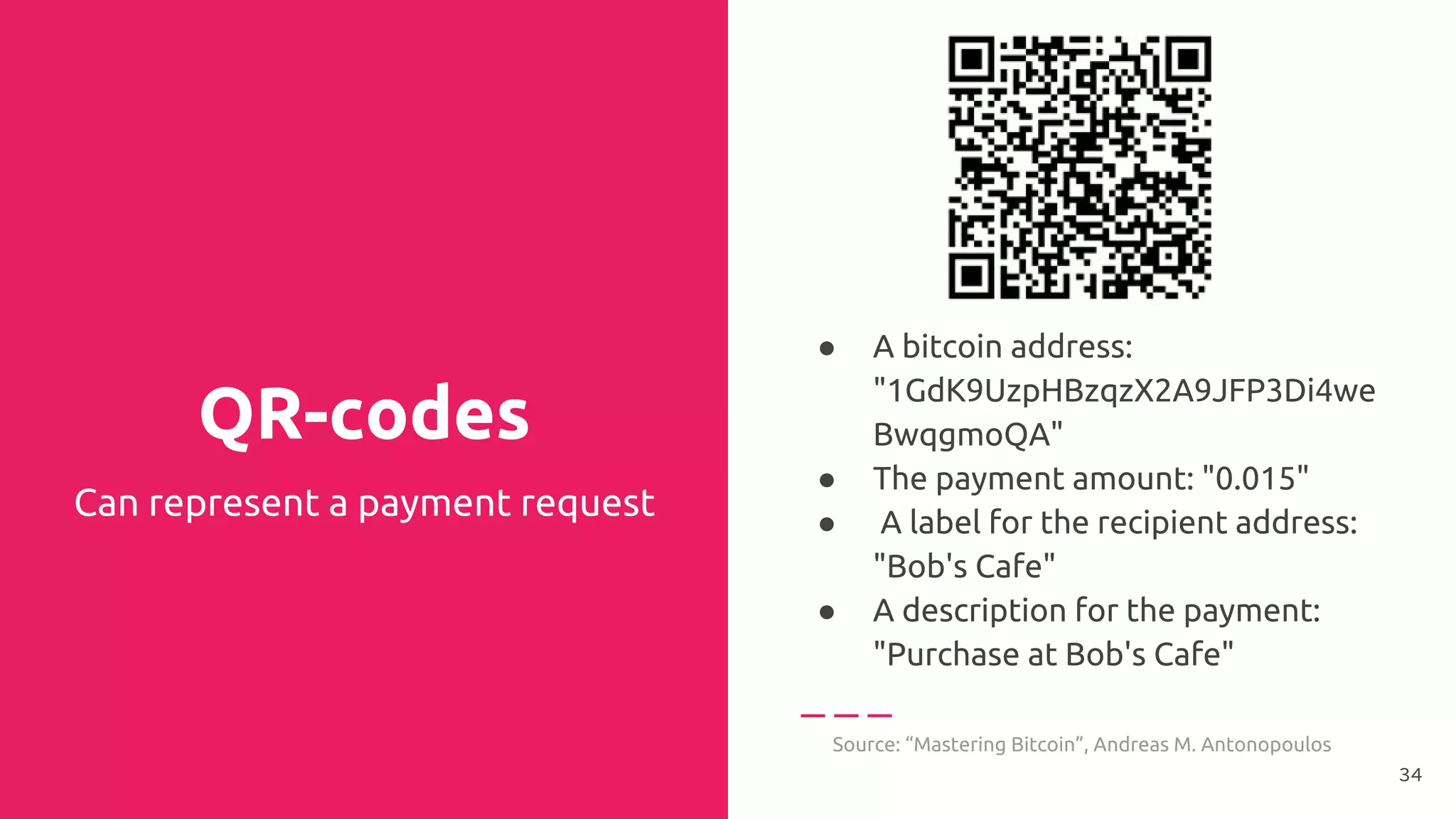 QR-codes
● A bitcoin address:
"1GdK9UzpHBzqzX2A9JFP3Di4we
BwqgmoQA"
● The payment amount: "0.015"
● A label for the recipient address:
"Bob's Cafe"
● A description for the payment:
"Purchase at Bob's Cafe"
Source: “Mastering Bitcoin”, Andreas M. Antonopoulos
Can represent a payment request
34
 