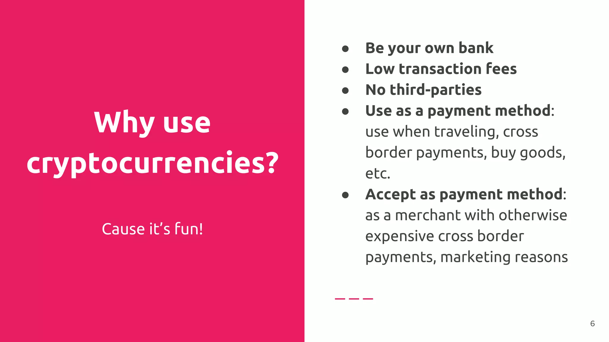 Why use
cryptocurrencies?
Cause it’s fun!
● Be your own bank
● Low transaction fees
● No third-parties
● Use as a payment method:
use when traveling, cross
border payments, buy goods,
etc.
● Accept as payment method:
as a merchant with otherwise
expensive cross border
payments, marketing reasons
6
 