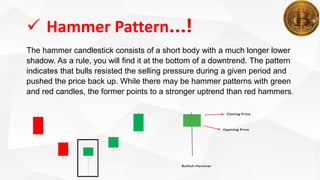  Hammer Pattern…!
The hammer candlestick consists of a short body with a much longer lower
shadow. As a rule, you will find it at the bottom of a downtrend. The pattern
indicates that bulls resisted the selling pressure during a given period and
pushed the price back up. While there may be hammer patterns with green
and red candles, the former points to a stronger uptrend than red hammers.
 