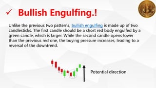  Bullish Engulfing.!
Unlike the previous two patterns, bullish engulfing is made up of two
candlesticks. The first candle should be a short red body engulfed by a
green candle, which is larger. While the second candle opens lower
than the previous red one, the buying pressure increases, leading to a
reversal of the downtrend.
Potential direction
 