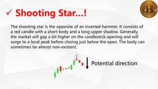  Shooting Star…!
The shooting star is the opposite of an inverted hammer. It consists of
a red candle with a short body and a long upper shadow. Generally,
the market will gap a bit higher on the candlestick opening and will
surge to a local peak before closing just below the open. The body can
sometimes be almost non-existent.
Potential direction
 
