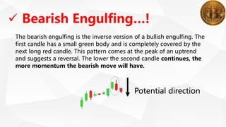 The bearish engulfing is the inverse version of a bullish engulfing. The
first candle has a small green body and is completely covered by the
next long red candle. This pattern comes at the peak of an uptrend
and suggests a reversal. The lower the second candle continues, the
more momentum the bearish move will have.
 Bearish Engulfing…!
Potential direction
 