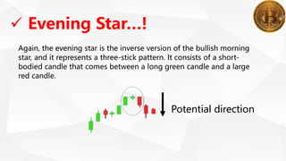 Again, the evening star is the inverse version of the bullish morning
star, and it represents a three-stick pattern. It consists of a short-
bodied candle that comes between a long green candle and a large
red candle.
 Evening Star…!
Potential direction
 
