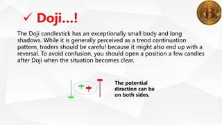  Doji
The Doji candlestick has an exceptionally small body and long
shadows. While it is generally perceived as a trend continuation
pattern, traders should be careful because it might also end up with a
reversal. To avoid confusion, you should open a position a few candles
after Doji when the situation becomes clear.
The potential
direction can be
on both sides.
 
