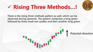  Rising Three Methods
There is the rising three methods pattern as well, which can be
observed during uptrends. The pattern comprises a long green
followed by three small red candles and then another long green.
Potential direction
 