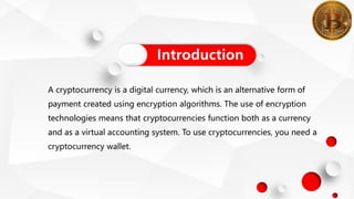 A cryptocurrency is a digital currency, which is an alternative form of
payment created using encryption algorithms. The use of encryption
technologies means that cryptocurrencies function both as a currency
and as a virtual accounting system. To use cryptocurrencies, you need a
cryptocurrency wallet.
Introduction
 