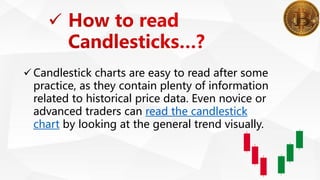  Candlestick charts are easy to read after some
practice, as they contain plenty of information
related to historical price data. Even novice or
advanced traders can read the candlestick
chart by looking at the general trend visually.
 