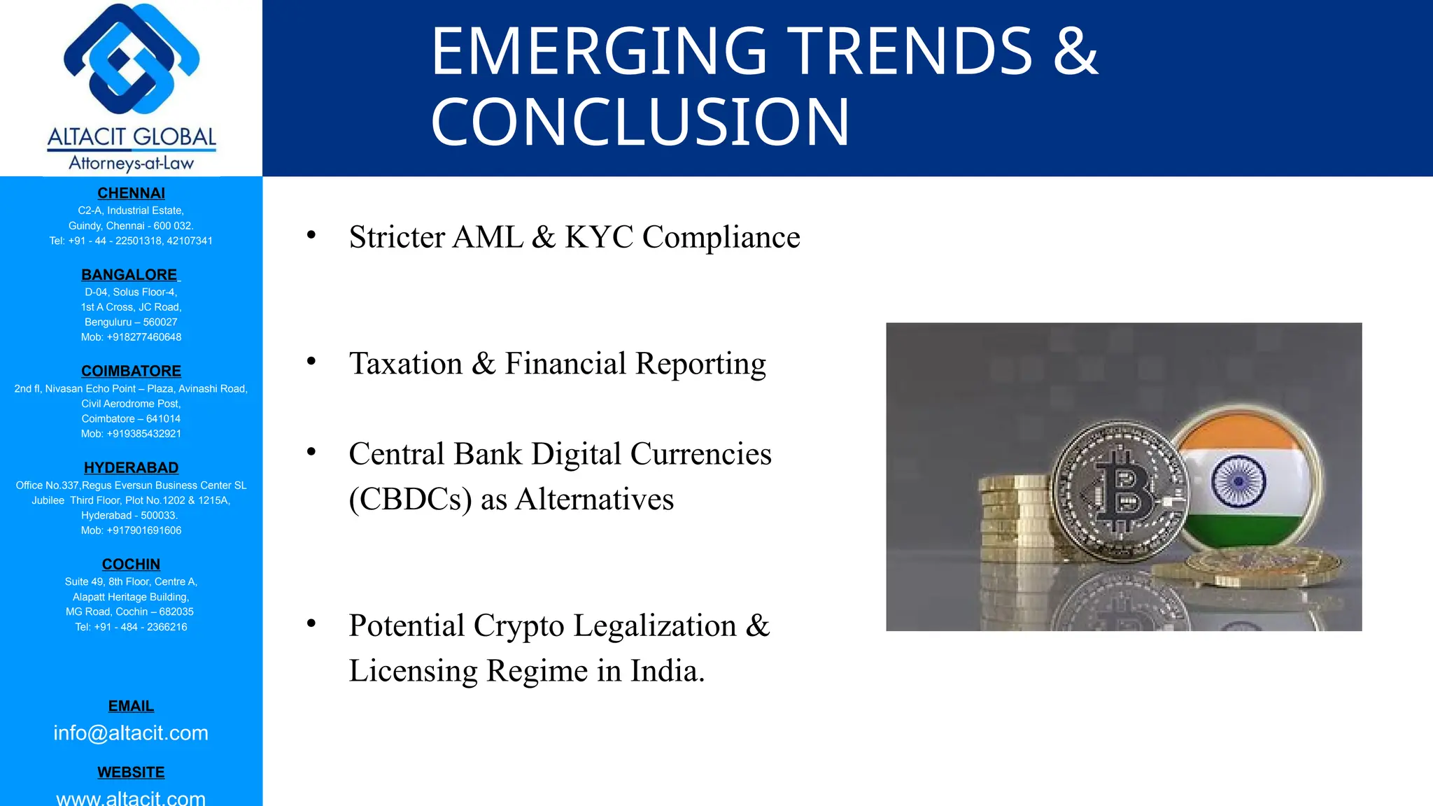 CHENNAI
C2-A, Industrial Estate,
Guindy, Chennai - 600 032.
Tel: +91 - 44 - 22501318, 42107341
BANGALORE
D-04, Solus Floor-4,
1st A Cross, JC Road,
Benguluru – 560027
Mob: +918277460648
COIMBATORE
2nd fl, Nivasan Echo Point – Plaza, Avinashi Road,
Civil Aerodrome Post,
Coimbatore – 641014
Mob: +919385432921
HYDERABAD
Office No.337,Regus Eversun Business Center SL
Jubilee Third Floor, Plot No.1202 & 1215A,
Hyderabad - 500033.
Mob: +917901691606
COCHIN
Suite 49, 8th Floor, Centre A,
Alapatt Heritage Building,
MG Road, Cochin – 682035
Tel: +91 - 484 - 2366216
EMAIL
info@altacit.com
WEBSITE
EMERGING TRENDS &
CONCLUSION
• Stricter AML & KYC Compliance
• Taxation & Financial Reporting
• Central Bank Digital Currencies
(CBDCs) as Alternatives
• Potential Crypto Legalization &
Licensing Regime in India.
 