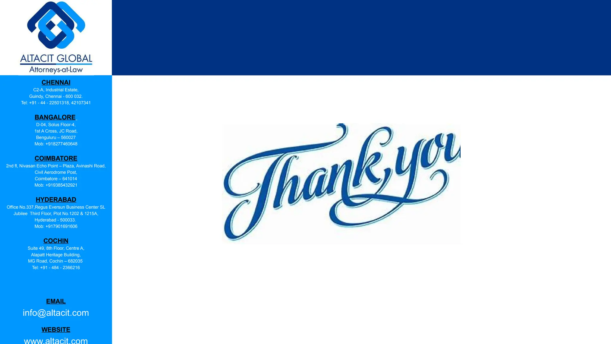 CHENNAI
C2-A, Industrial Estate,
Guindy, Chennai - 600 032.
Tel: +91 - 44 - 22501318, 42107341
BANGALORE
D-04, Solus Floor-4,
1st A Cross, JC Road,
Benguluru – 560027
Mob: +918277460648
COIMBATORE
2nd fl, Nivasan Echo Point – Plaza, Avinashi Road,
Civil Aerodrome Post,
Coimbatore – 641014
Mob: +919385432921
HYDERABAD
Office No.337,Regus Eversun Business Center SL
Jubilee Third Floor, Plot No.1202 & 1215A,
Hyderabad - 500033.
Mob: +917901691606
COCHIN
Suite 49, 8th Floor, Centre A,
Alapatt Heritage Building,
MG Road, Cochin – 682035
Tel: +91 - 484 - 2366216
EMAIL
info@altacit.com
WEBSITE
 