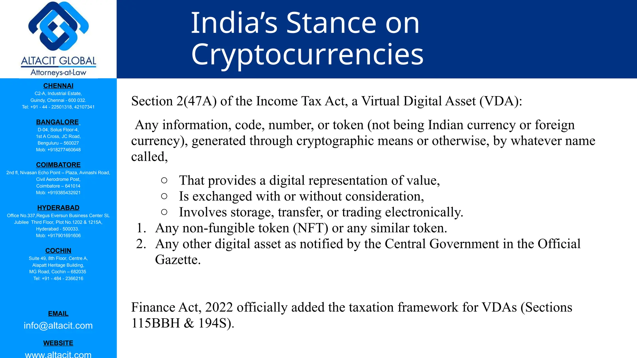 CHENNAI
C2-A, Industrial Estate,
Guindy, Chennai - 600 032.
Tel: +91 - 44 - 22501318, 42107341
BANGALORE
D-04, Solus Floor-4,
1st A Cross, JC Road,
Benguluru – 560027
Mob: +918277460648
COIMBATORE
2nd fl, Nivasan Echo Point – Plaza, Avinashi Road,
Civil Aerodrome Post,
Coimbatore – 641014
Mob: +919385432921
HYDERABAD
Office No.337,Regus Eversun Business Center SL
Jubilee Third Floor, Plot No.1202 & 1215A,
Hyderabad - 500033.
Mob: +917901691606
COCHIN
Suite 49, 8th Floor, Centre A,
Alapatt Heritage Building,
MG Road, Cochin – 682035
Tel: +91 - 484 - 2366216
EMAIL
info@altacit.com
WEBSITE
India’s Stance on
Cryptocurrencies
Section 2(47A) of the Income Tax Act, a Virtual Digital Asset (VDA):
Any information, code, number, or token (not being Indian currency or foreign
currency), generated through cryptographic means or otherwise, by whatever name
called,
○ That provides a digital representation of value,
○ Is exchanged with or without consideration,
○ Involves storage, transfer, or trading electronically.
1. Any non-fungible token (NFT) or any similar token.
2. Any other digital asset as notified by the Central Government in the Official
Gazette.
Finance Act, 2022 officially added the taxation framework for VDAs (Sections
115BBH & 194S).
 