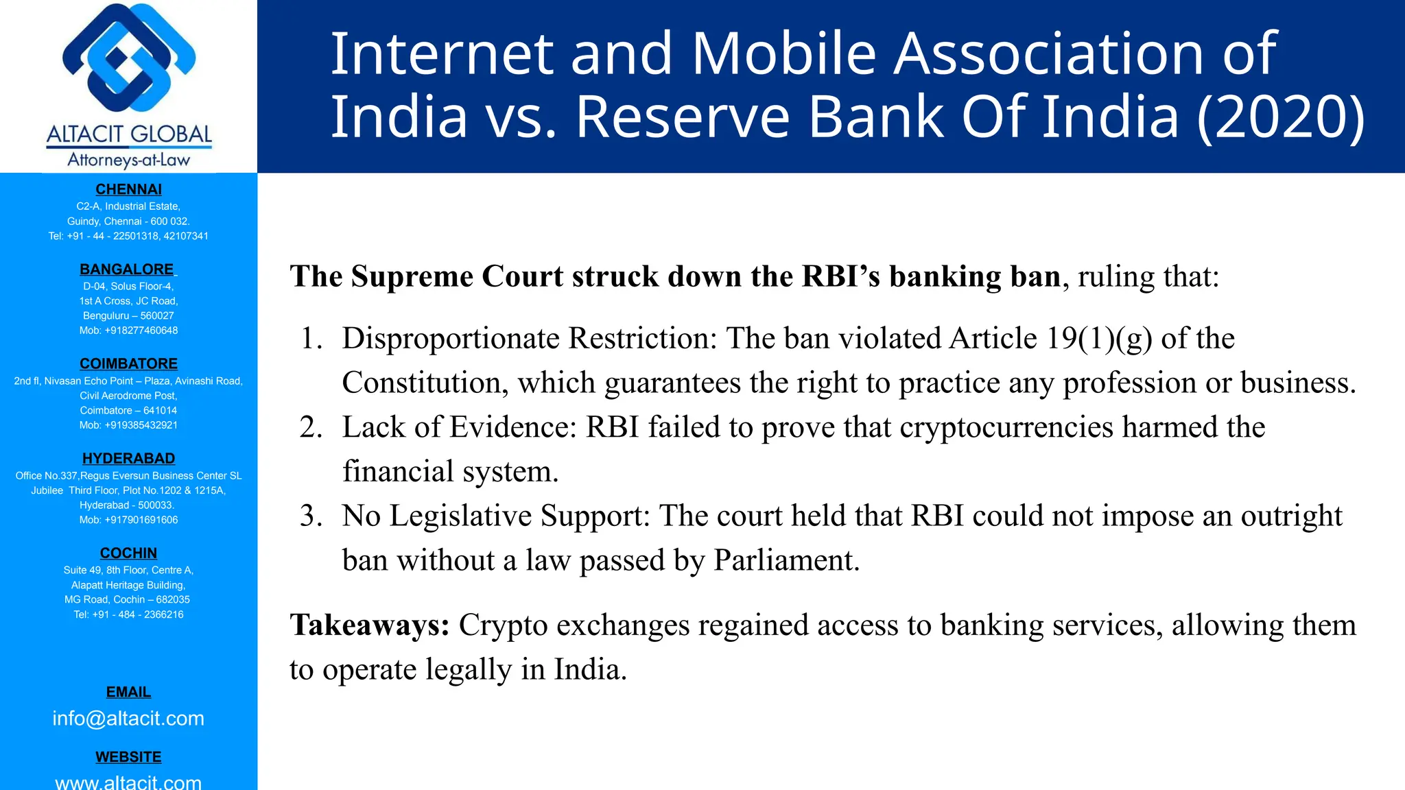 CHENNAI
C2-A, Industrial Estate,
Guindy, Chennai - 600 032.
Tel: +91 - 44 - 22501318, 42107341
BANGALORE
D-04, Solus Floor-4,
1st A Cross, JC Road,
Benguluru – 560027
Mob: +918277460648
COIMBATORE
2nd fl, Nivasan Echo Point – Plaza, Avinashi Road,
Civil Aerodrome Post,
Coimbatore – 641014
Mob: +919385432921
HYDERABAD
Office No.337,Regus Eversun Business Center SL
Jubilee Third Floor, Plot No.1202 & 1215A,
Hyderabad - 500033.
Mob: +917901691606
COCHIN
Suite 49, 8th Floor, Centre A,
Alapatt Heritage Building,
MG Road, Cochin – 682035
Tel: +91 - 484 - 2366216
EMAIL
info@altacit.com
WEBSITE
Internet and Mobile Association of
India vs. Reserve Bank Of India (2020)
The Supreme Court struck down the RBI’s banking ban, ruling that:
1. Disproportionate Restriction: The ban violated Article 19(1)(g) of the
Constitution, which guarantees the right to practice any profession or business.
2. Lack of Evidence: RBI failed to prove that cryptocurrencies harmed the
financial system.
3. No Legislative Support: The court held that RBI could not impose an outright
ban without a law passed by Parliament.
Takeaways: Crypto exchanges regained access to banking services, allowing them
to operate legally in India.
 