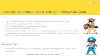 ○ C’est la monnaie des hors-la-loi spécifiquement utilisée pour le blanchiment d’argent
○ Le Bitcoin est trop volatile pour être une devise
○ c’est une bulle spéculative, souvenez-vous des tulipes !
○ C’est une fraude, une pyramide de Ponzi
○ C’est très risqué, les hackeurs peuvent voler vos bitcoins et compromettre l’ensemble du système
○ Les gouvernements n’accepteront pas de perdre le contrôle de leur devise. « Bitcoin sera rendu
illégal et ceux qui l’utiliseront iront en prison » 
Idées reçues de Banquier : Bitcoin Bad - Blockchain Good
Bitcoin BAD....
Blockchain Good...
○ En revanche, la blockchain est innovante et c’est une technologie dans laquelle nous
investissons 
Fimat - Blockchain Financing - Pascal Lauffer CEO
 